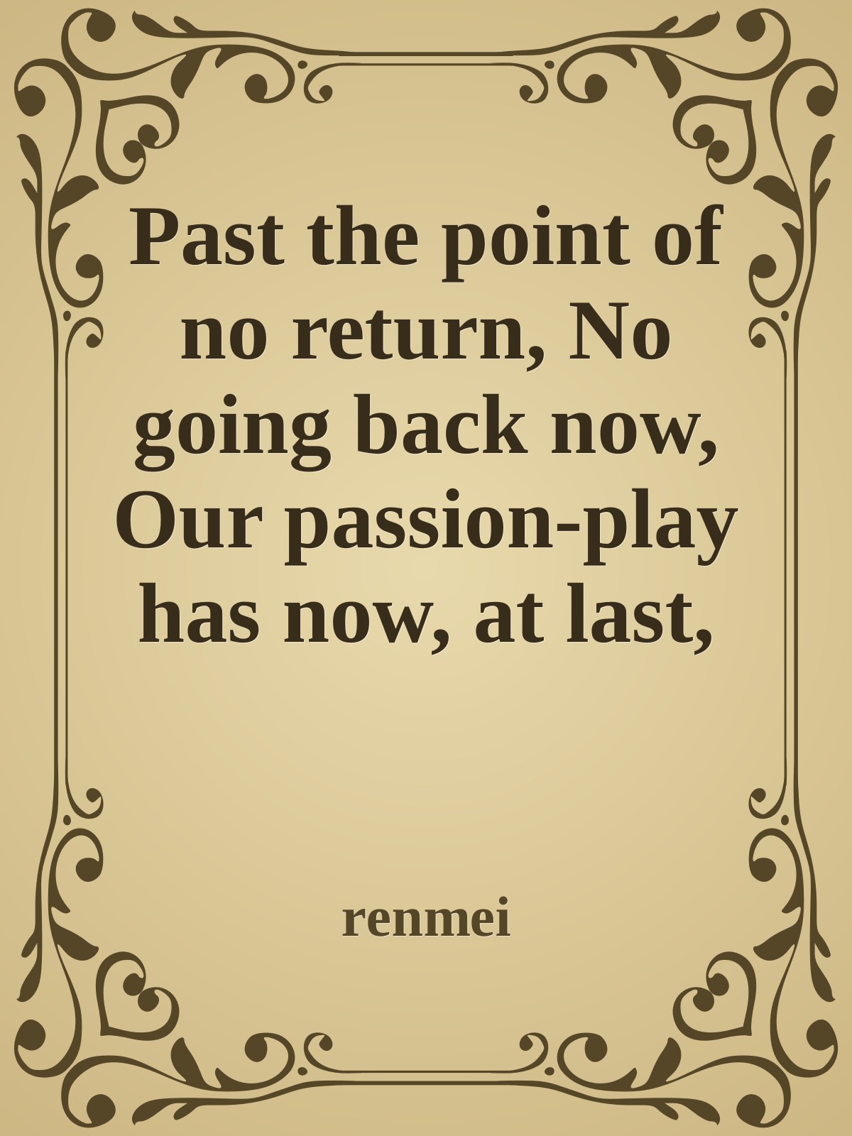 Past the point of no return, No going back now, Our passion-play has now, at last, begun