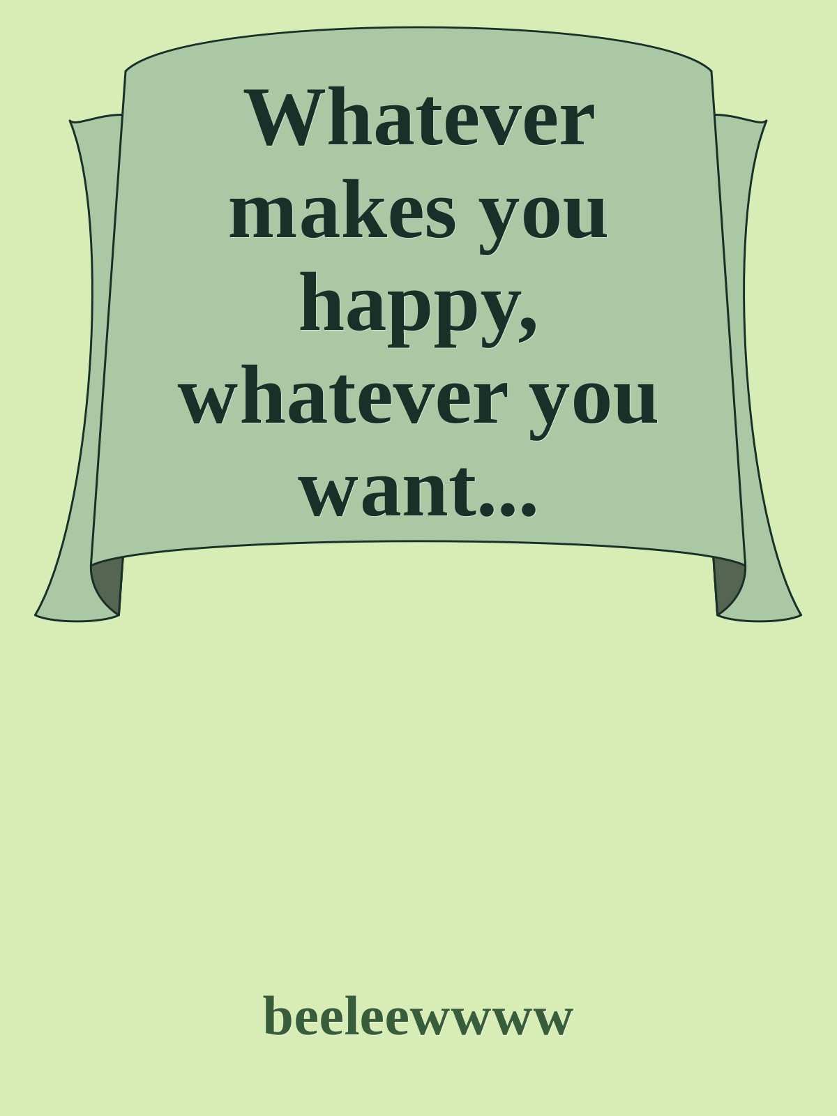 Whatever makes you happy, whatever you want...